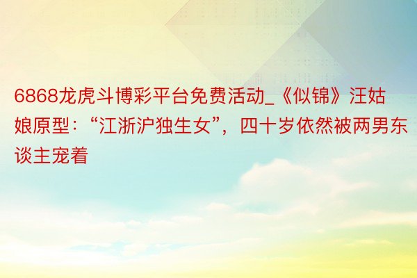 6868龙虎斗博彩平台免费活动_《似锦》汪姑娘原型:“江浙沪独生女”,四十岁依然被两男东谈主宠着
