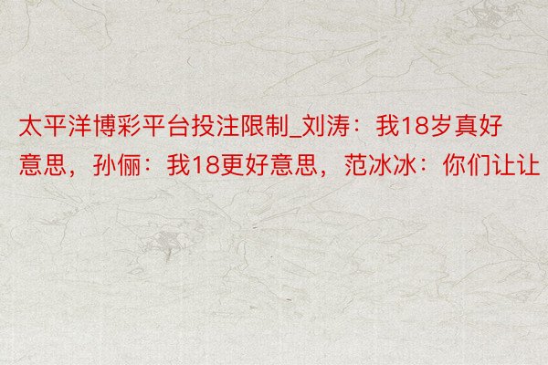 太平洋博彩平台投注限制_刘涛:我18岁真好意思,孙俪:我18更好意思,范冰冰:你们让让