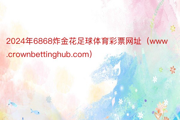 2024年6868炸金花足球体育彩票网址(www.crownbettinghub.com)