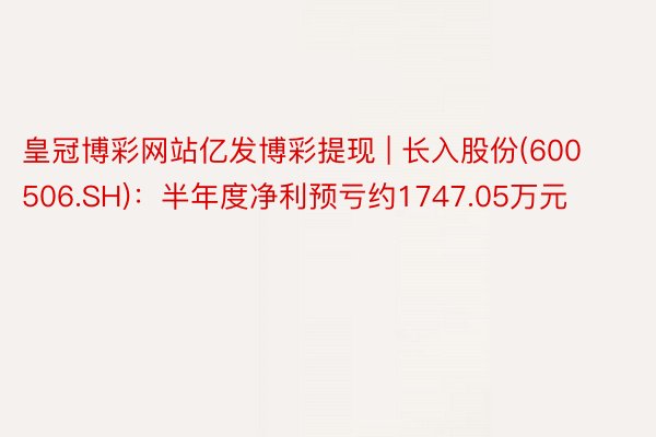 皇冠博彩网站亿发博彩提现 | 长入股份(600506.SH):半年度净利预亏约1747.05万元