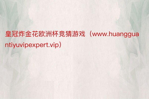 皇冠炸金花欧洲杯竞猜游戏(www.huangguantiyuvipexpert.vip)