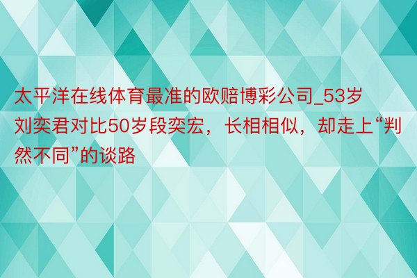 太平洋在线体育最准的欧赔博彩公司_53岁刘奕君对比50岁段奕宏,长相相似,却走上“判然不同”的谈路