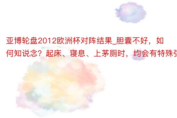 亚博轮盘2012欧洲杯对阵结果_胆囊不好,如何知说念?起床、寝息、上茅厕时,均会有特殊弘扬
