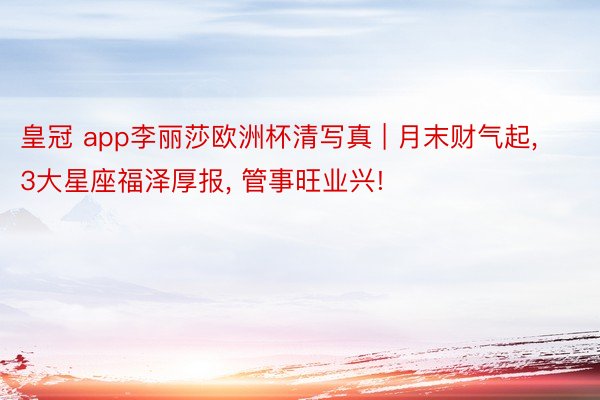 皇冠 app李丽莎欧洲杯清写真 | 月末财气起, 3大星座福泽厚报, 管事旺业兴!