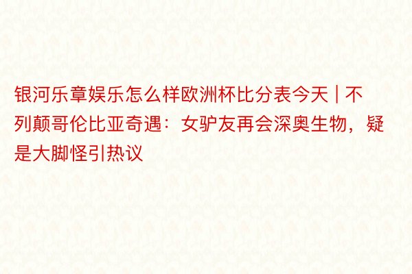 银河乐章娱乐怎么样欧洲杯比分表今天 | 不列颠哥伦比亚奇遇:女驴友再会深奥生物,疑是大脚怪引热议