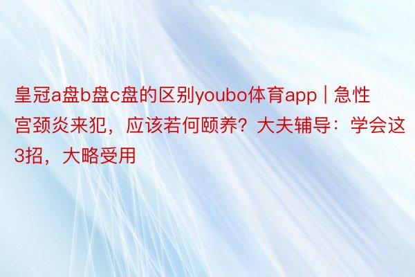 皇冠a盘b盘c盘的区别youbo体育app | 急性宫颈炎来犯,应该若何颐养?大夫辅导:学会这3招,大略受用