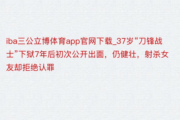 iba三公立博体育app官网下载_37岁“刀锋战士”下狱7年后初次公开出面,仍健壮,射杀女友却拒绝认罪
