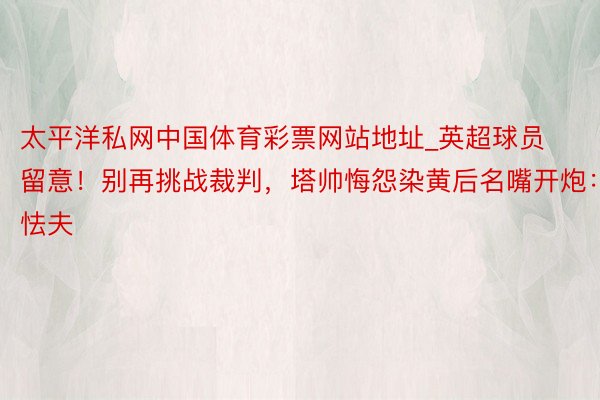 太平洋私网中国体育彩票网站地址_英超球员留意!别再挑战裁判,塔帅悔怨染黄后名嘴开炮:怯夫