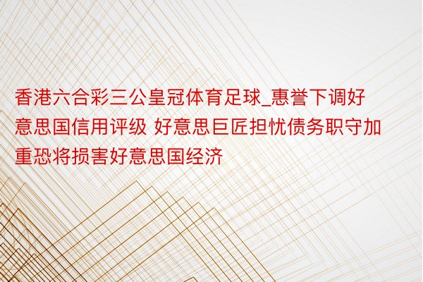 香港六合彩三公皇冠体育足球_惠誉下调好意思国信用评级 好意思巨匠担忧债务职守加重恐将损害好意思国经济