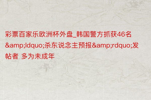 彩票百家乐欧洲杯外盘_韩国警方抓获46名&ldquo;杀东说念主预报&rdquo;发帖者 多为未成年