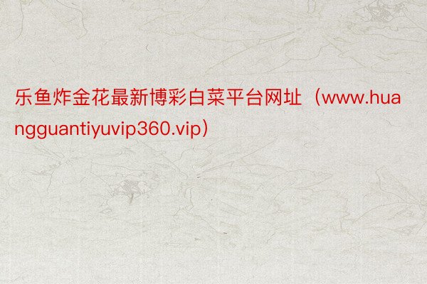 乐鱼炸金花最新博彩白菜平台网址(www.huangguantiyuvip360.vip)