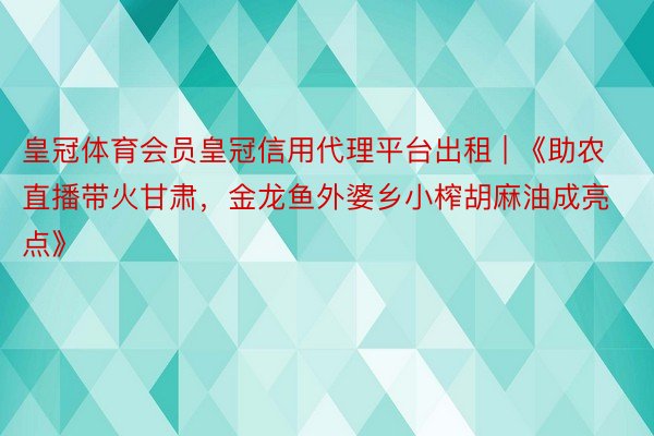 皇冠体育会员皇冠信用代理平台出租 | 《助农直播带火甘肃，金龙鱼外婆乡小榨胡麻油成亮点》