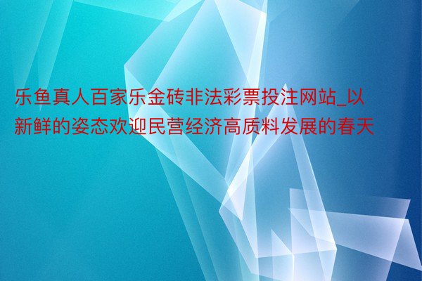 乐鱼真人百家乐金砖非法彩票投注网站_以新鲜的姿态欢迎民营经济高质料发展的春天