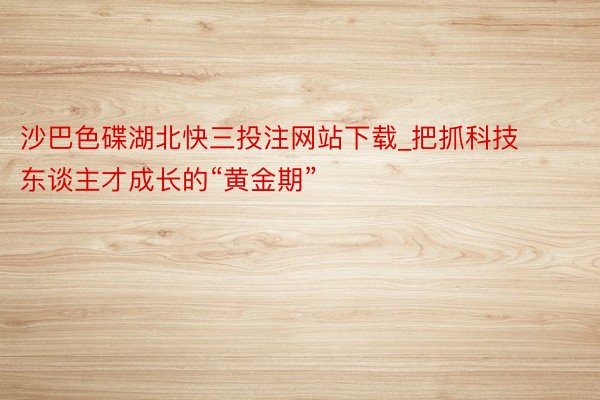 沙巴色碟湖北快三投注网站下载_把抓科技东谈主才成长的“黄金期”