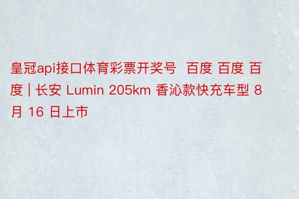 皇冠api接口体育彩票开奖号 百度 百度 百度 | 长安 Lumin 205km 香沁款快充车型 8 月 16 日上市