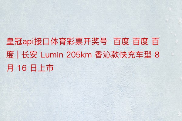 皇冠api接口体育彩票开奖号  百度 百度 百度 | 长安 Lumin 205km 香沁款快充车型 8 月 16 日上市