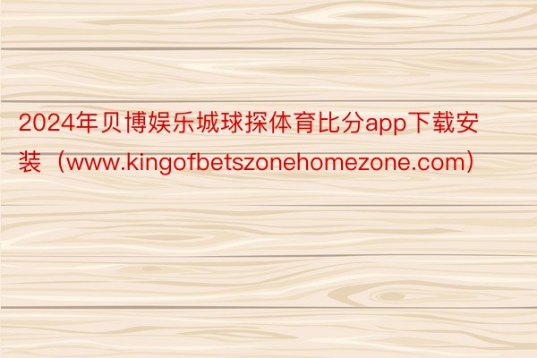 2024年贝博娱乐城球探体育比分app下载安装（www.kingofbetszonehomezone.com）