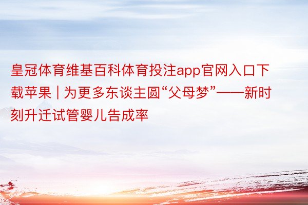 皇冠体育维基百科体育投注app官网入口下载苹果 | 为更多东谈主圆“父母梦”——新时刻升迁试管婴儿告成率