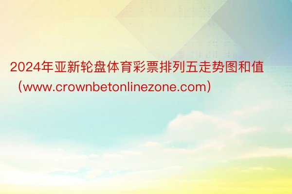 2024年亚新轮盘体育彩票排列五走势图和值(www.crownbetonlinezone.com)
