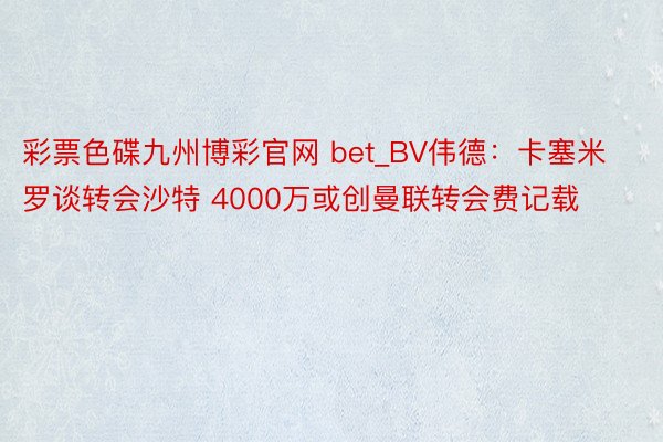 彩票色碟九州博彩官网 bet_BV伟德:卡塞米罗谈转会沙特 4000万或创曼联转会费记载
