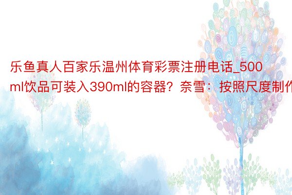 乐鱼真人百家乐温州体育彩票注册电话_500ml饮品可装入390ml的容器?奈雪:按照尺度制作