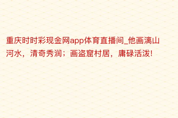 重庆时时彩现金网app体育直播间_他画漓山河水,清奇秀润;画盗窟村居,庸碌活泼!