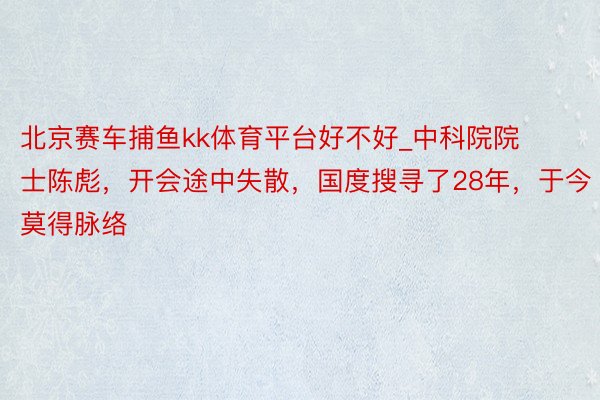 北京赛车捕鱼kk体育平台好不好_中科院院士陈彪,开会途中失散,国度搜寻了28年,于今莫得脉络