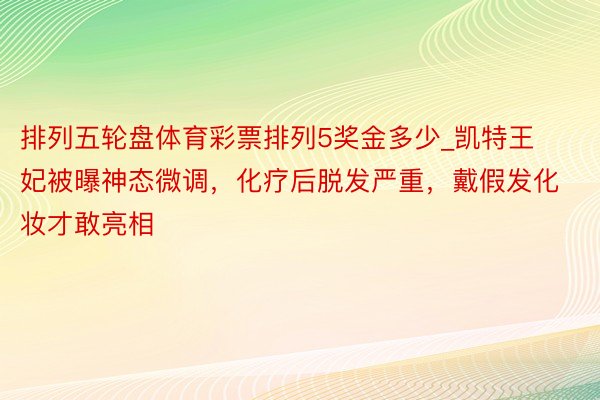 排列五轮盘体育彩票排列5奖金多少_凯特王妃被曝神态微调,化疗后脱发严重,戴假发化妆才敢亮相