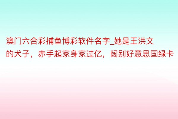 澳门六合彩捕鱼博彩软件名字_她是王洪文的犬子,赤手起家身家过亿,阔别好意思国绿卡