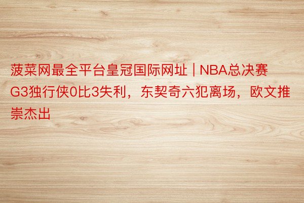 菠菜网最全平台皇冠国际网址 | NBA总决赛G3独行侠0比3失利,东契奇六犯离场,欧文推崇杰出