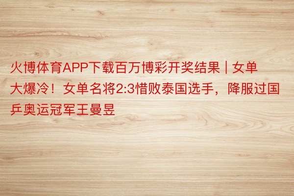 火博体育APP下载百万博彩开奖结果 | 女单大爆冷!女单名将2:3惜败泰国选手,降服过国乒奥运冠军王曼昱