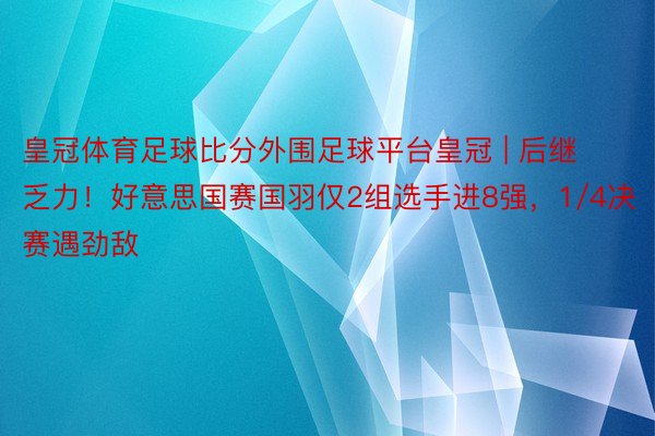 皇冠体育足球比分外围足球平台皇冠 | 后继乏力!好意思国赛国羽仅2组选手进8强,1/4决赛遇劲敌