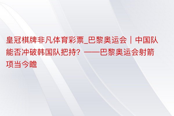 皇冠棋牌非凡体育彩票_巴黎奥运会|中国队能否冲破韩国队把持?——巴黎奥运会射箭项当今瞻