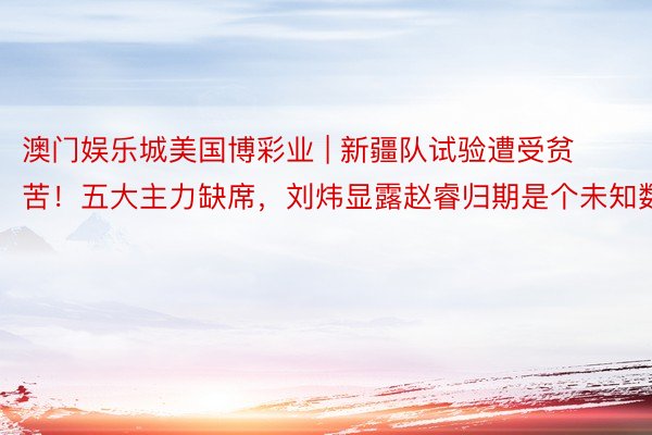 澳门娱乐城美国博彩业 | 新疆队试验遭受贫苦!五大主力缺席,刘炜显露赵睿归期是个未知数