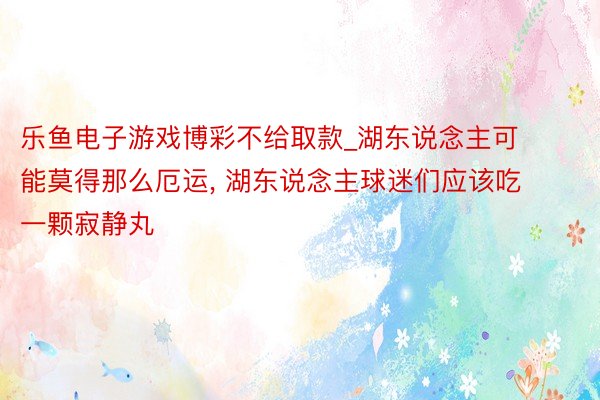 乐鱼电子游戏博彩不给取款_湖东说念主可能莫得那么厄运, 湖东说念主球迷们应该吃一颗寂静丸