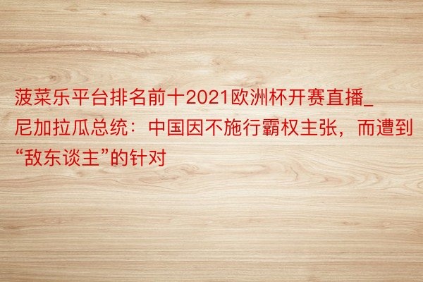 菠菜乐平台排名前十2021欧洲杯开赛直播_尼加拉瓜总统:中国因不施行霸权主张,而遭到“敌东谈主”的针对