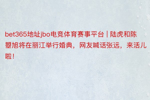 bet365地址jbo电竞体育赛事平台 | 陆虎和陈曌旭将在丽江举行婚典,网友喊话张远,来活儿啦!