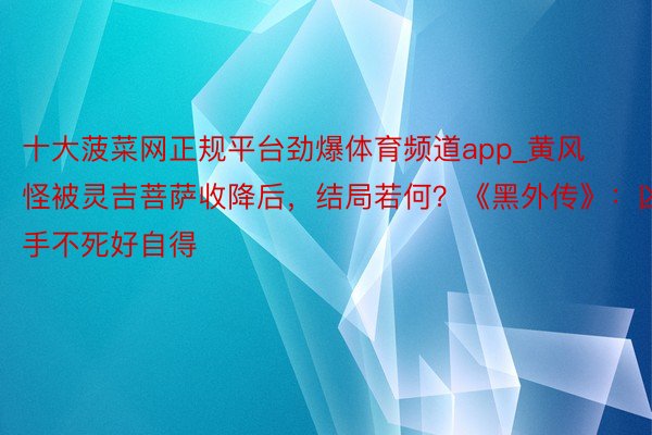 十大菠菜网正规平台劲爆体育频道app_黄风怪被灵吉菩萨收降后,结局若何?《黑外传》:凶手不死好自得