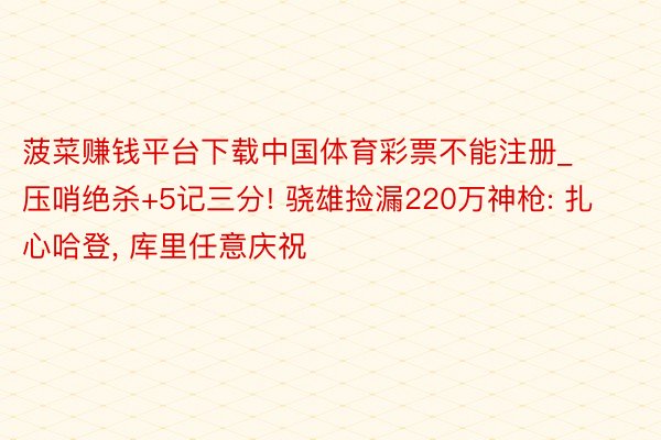 菠菜赚钱平台下载中国体育彩票不能注册_压哨绝杀+5记三分! 骁雄捡漏220万神枪: 扎心哈登, 库里任意庆祝