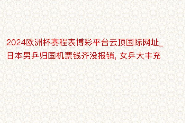2024欧洲杯赛程表博彩平台云顶国际网址_日本男乒归国机票钱齐没报销, 女乒大丰充