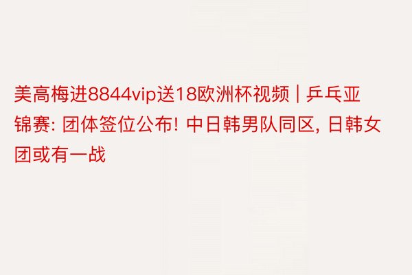 美高梅进8844vip送18欧洲杯视频 | 乒乓亚锦赛: 团体签位公布! 中日韩男队同区, 日韩女团或有一战