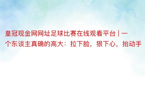 皇冠现金网网址足球比赛在线观看平台 | 一个东谈主真确的高大:拉下脸,狠下心,抬动手