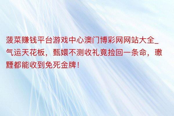 菠菜赚钱平台游戏中心澳门博彩网网站大全_气运天花板,甄嬛不测收礼竟捡回一条命,璷黫都能收到免死金牌!