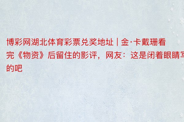 博彩网湖北体育彩票兑奖地址 | 金·卡戴珊看完《物资》后留住的影评,网友:这是闭着眼睛写的吧