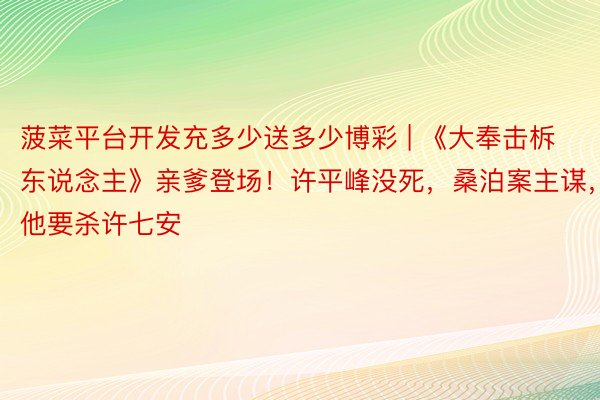 菠菜平台开发充多少送多少博彩 | 《大奉击柝东说念主》亲爹登场！许平峰没死，桑泊案主谋，他要杀许七安