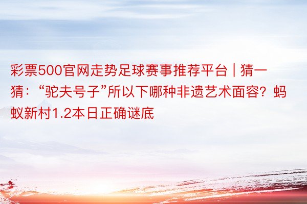 彩票500官网走势足球赛事推荐平台 | 猜一猜：“驼夫号子”所以下哪种非遗艺术面容？蚂蚁新村1.2本日正确谜底